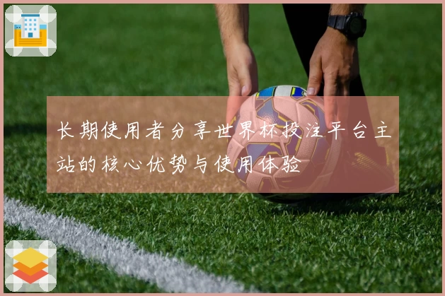 长期使用者分享世界杯投注平台主站的核心优势与使用体验